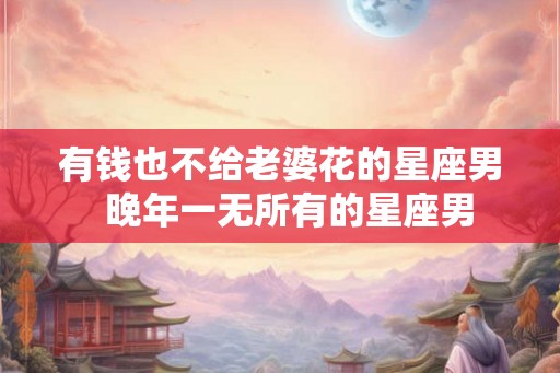有钱也不给老婆花的星座男 晚年一无所有的星座男 有钱也不给老婆花的星座男 晚年一无所有的星座男