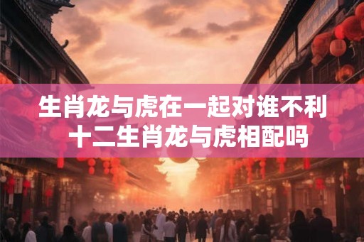 生肖龙与虎在一起对谁不利  十二生肖龙与虎相配吗