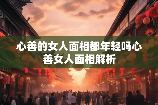 心善的女人面相都年轻吗心善女人面相解析 心善的女人面相都年轻吗心善女人面相解析