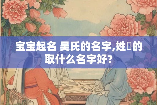 宝宝起名 吴氏的名字,姓吳的取什么名字好？