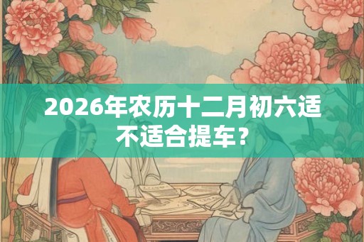 2026年农历十二月初六适不适合提车？