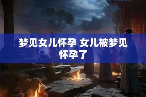 梦见女儿怀孕 女儿被梦见怀孕了