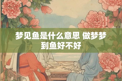 梦见鱼是什么意思 做梦梦到鱼好不好 梦见鱼是什么意思 做梦梦到鱼好不好