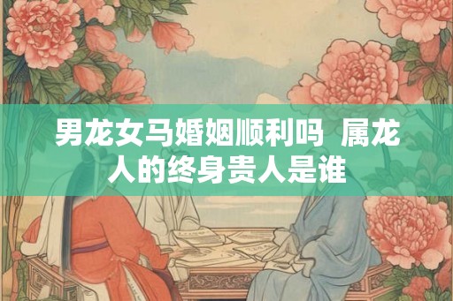 男龙女马婚姻顺利吗  属龙人的终身贵人是谁
