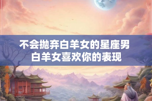不会抛弃白羊女的星座男 白羊女喜欢你的表现