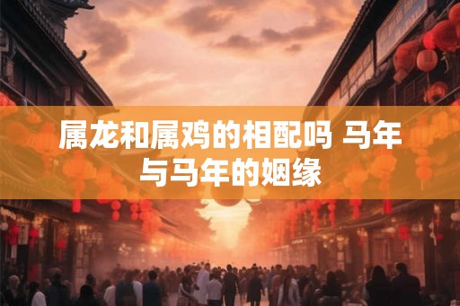 属龙和属鸡的相配吗 马年与马年的姻缘