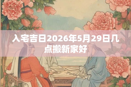 入宅吉日2026年5月29日几点搬新家好