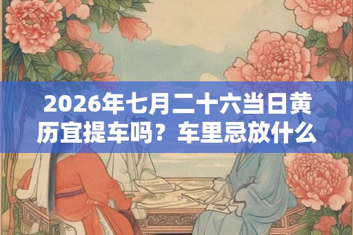 2026年七月二十六当日黄历宜提车吗？车里忌放什么东西