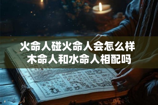 火命人碰火命人会怎么样 木命人和水命人相配吗