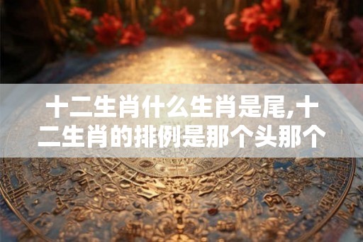 十二生肖什么生肖是尾,十二生肖的排例是那个头那个在尾！