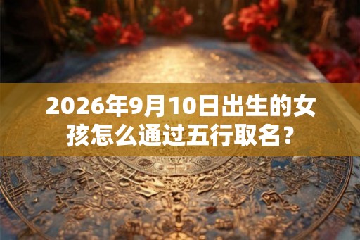 2026年9月10日出生的女孩怎么通过五行取名？