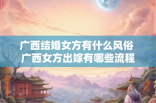 广西结婚女方有什么风俗 广西女方出嫁有哪些流程 广西结婚女方有什么风俗 广西女方出嫁有哪些流程
