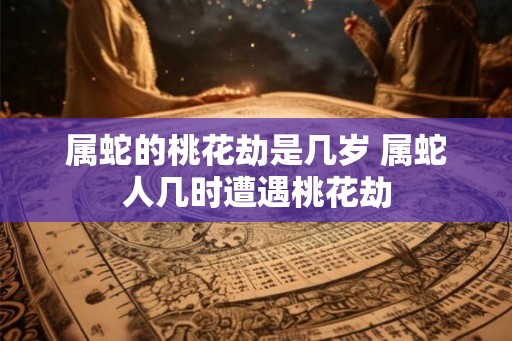 属蛇的桃花劫是几岁 属蛇人几时遭遇桃花劫