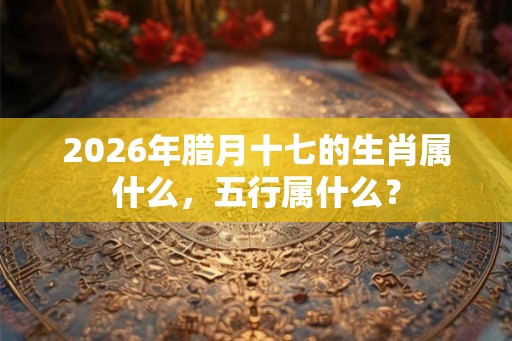2026年腊月十七的生肖属什么，五行属什么？