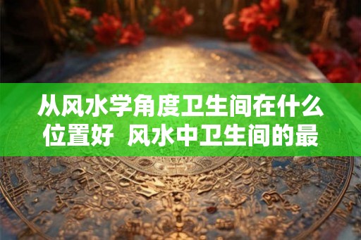 从风水学角度卫生间在什么位置好  风水中卫生间的最佳方位在哪里
