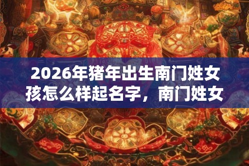 2026年猪年出生南门姓女孩怎么样起名字，南门姓女孩好名推荐