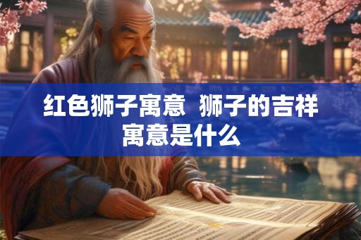 红色狮子寓意  狮子的吉祥寓意是什么