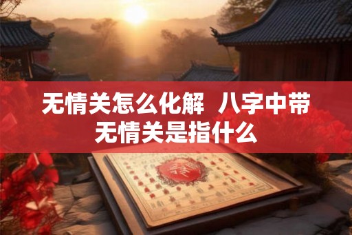 无情关怎么化解 八字中带无情关是指什么 无情关怎么化解 八字中带无情关是指什么