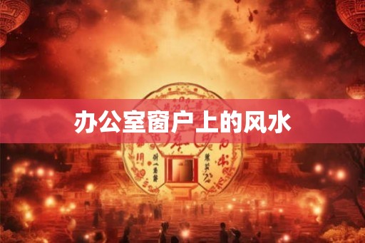 办公室窗户上的风水 办公室窗户上的风水