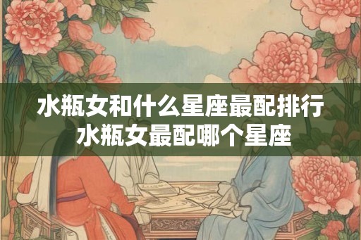 水瓶女和什么星座最配排行 水瓶女最配哪个星座