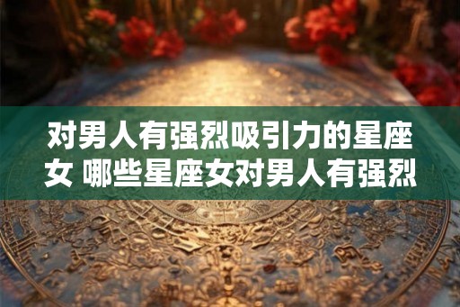 对男人有强烈吸引力的星座女 哪些星座女对男人有强烈吸引力 对男人有强烈吸引力的星座女 哪些星座女对男人有强烈吸引力