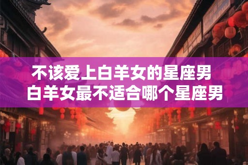 不该爱上白羊女的星座男 白羊女最不适合哪个星座男 不该爱上白羊女的星座男 白羊女最不适合哪个星座男