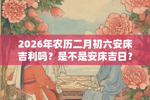 2026年农历二月初六安床吉利吗？是不是安床吉日？