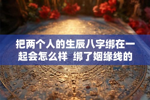 把两个人的生辰八字绑在一起会怎么样  绑了姻缘线的两个人