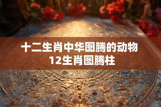 十二生肖中华图腾的动物  12生肖图腾柱