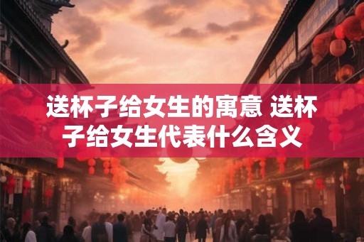 送杯子给女生的寓意 送杯子给女生代表什么含义