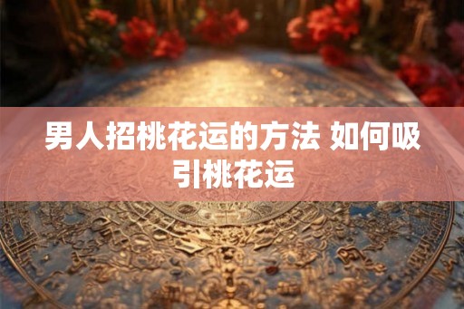 男人招桃花运的方法 如何吸引桃花运