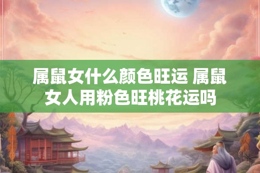 属鼠女什么颜色旺运 属鼠女人用粉色旺桃花运吗 属鼠女什么颜色旺运 属鼠女人用粉色旺桃花运吗
