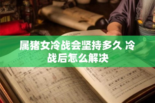 属猪女冷战会坚持多久 冷战后怎么解决