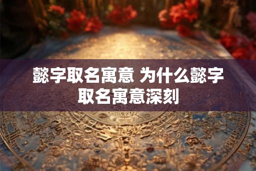 懿字取名寓意 为什么懿字取名寓意深刻 懿字取名寓意 为什么懿字取名寓意深刻