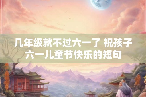 几年级就不过六一了 祝孩子六一儿童节快乐的短句