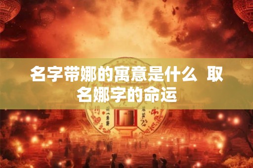 名字带娜的寓意是什么  取名娜字的命运