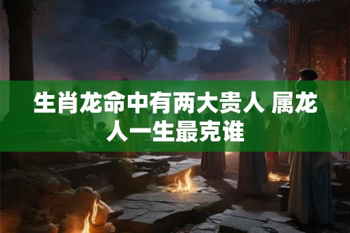 生肖龙命中有两大贵人 属龙人一生最克谁