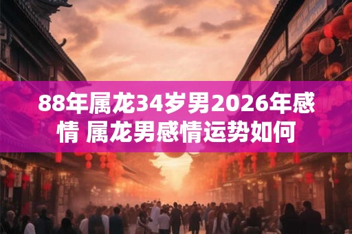 88年属龙34岁男2026年感情 属龙男感情运势如何 88年属龙34岁男2026年感情 属龙男感情运势如何