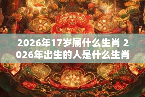 2026年17岁属什么生肖 2026年出生的人是什么生肖