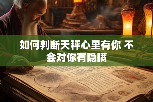 如何判断天秤心里有你 不会对你有隐瞒 如何判断天秤心里有你 不会对你有隐瞒