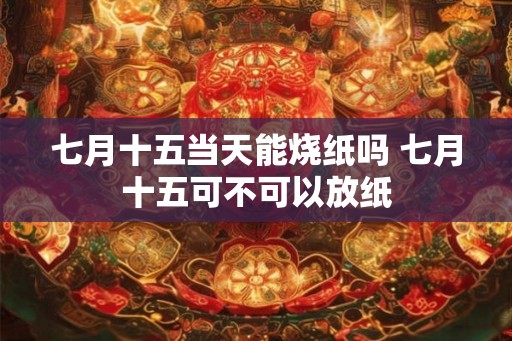 七月十五当天能烧纸吗 七月十五可不可以放纸