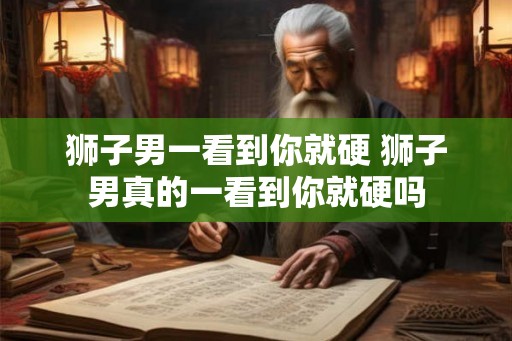 狮子男一看到你就硬 狮子男真的一看到你就硬吗