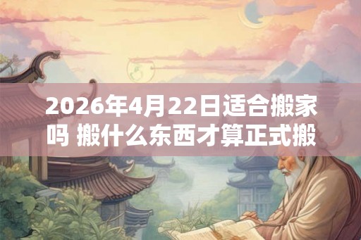2026年4月22日适合搬家吗 搬什么东西才算正式搬家