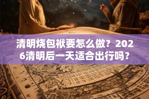 清明烧包袱要怎么做？2026清明后一天适合出行吗？