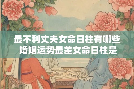 最不利丈夫女命日柱有哪些 婚姻运势最差女命日柱是哪些