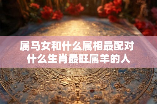 属马女和什么属相最配对 什么生肖最旺属羊的人 属马女和什么属相最配对 什么生肖最旺属羊的人