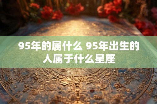 95年的属什么 95年出生的人属于什么星座