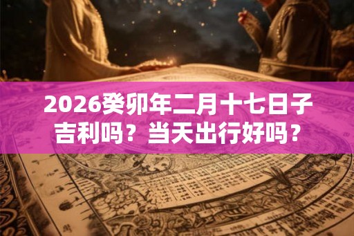 2026癸卯年二月十七日子吉利吗？当天出行好吗？