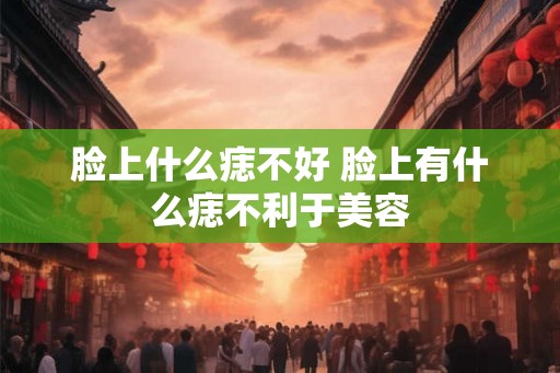 脸上什么痣不好 脸上有什么痣不利于美容