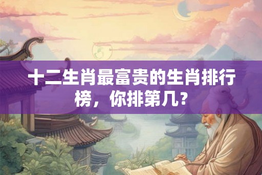 十二生肖最富贵的生肖排行榜，你排第几？